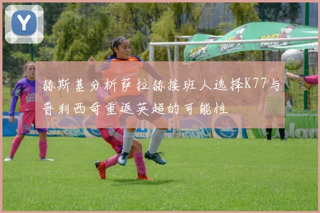 赫斯基分析萨拉赫接班人选择K77与普利西奇重返英超的可能性