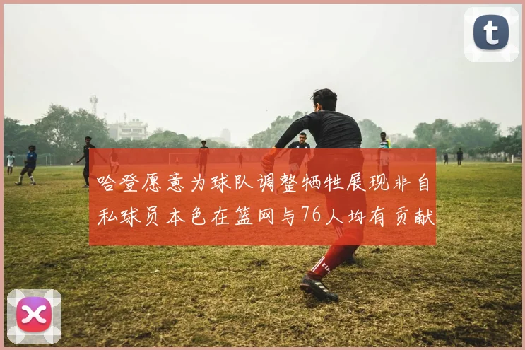 哈登愿意为球队调整牺牲展现非自私球员本色在篮网与76人均有贡献