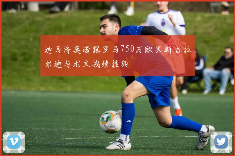 迪马济奥透露罗马750万欧买断吉拉尔迪与尤文战绩挂钩