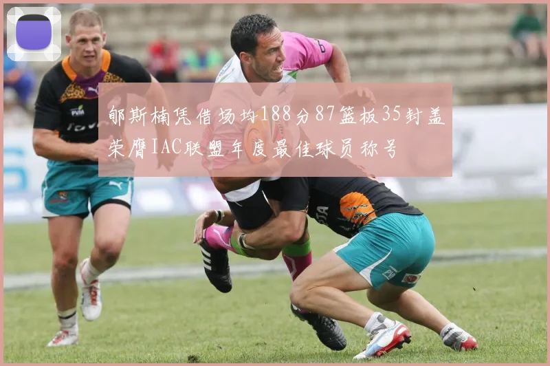 郇斯楠凭借场均188分87篮板35封盖荣膺IAC联盟年度最佳球员称号