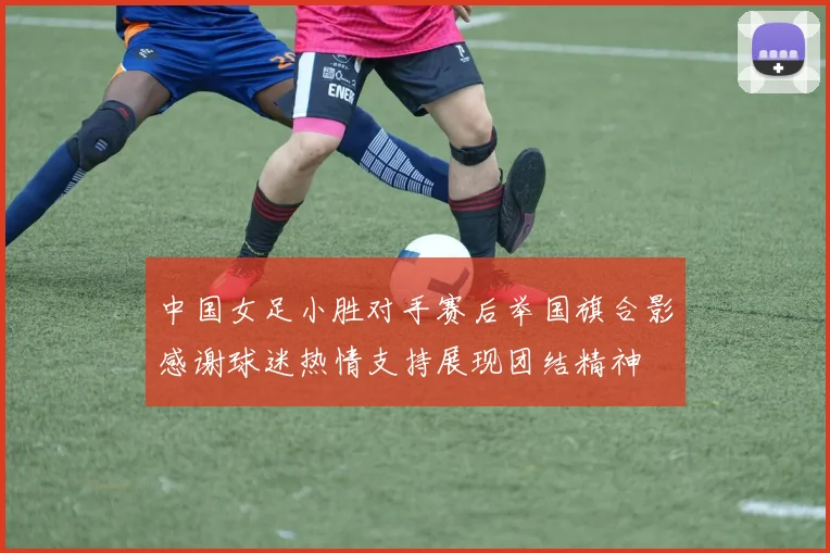 中国女足小胜对手赛后举国旗合影感谢球迷热情支持展现团结精神