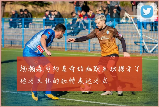 杨瀚森与约基奇的幽默互动揭示了地方文化的独特表达方式