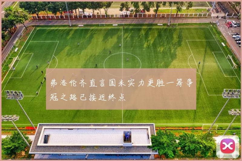 弗洛伦齐直言国米实力更胜一筹争冠之路已接近终点