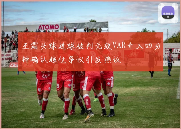王霜头球进球被判无效VAR介入四分钟确认越位争议引发热议