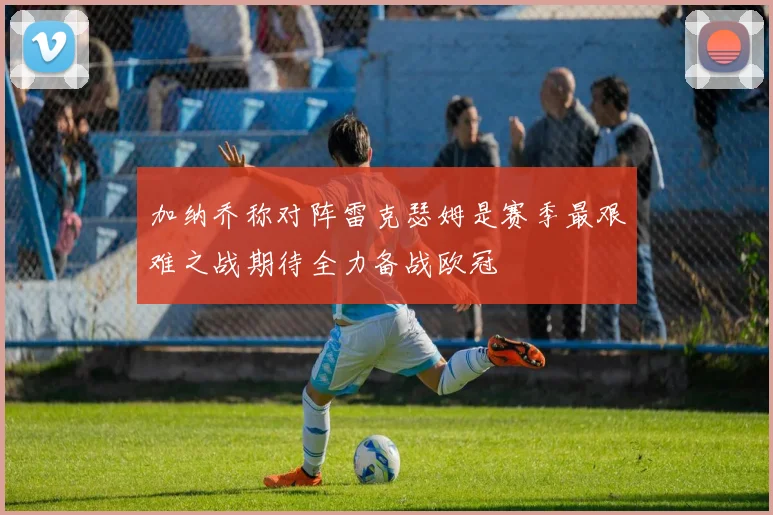 加纳乔称对阵雷克瑟姆是赛季最艰难之战期待全力备战欧冠
