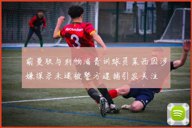 前曼联与利物浦青训球员莱西因涉嫌谋杀未遂被警方逮捕引发关注