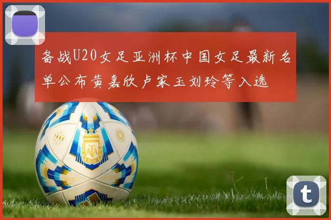 备战U20女足亚洲杯中国女足最新名单公布黄嘉欣卢家玉刘玲等入选