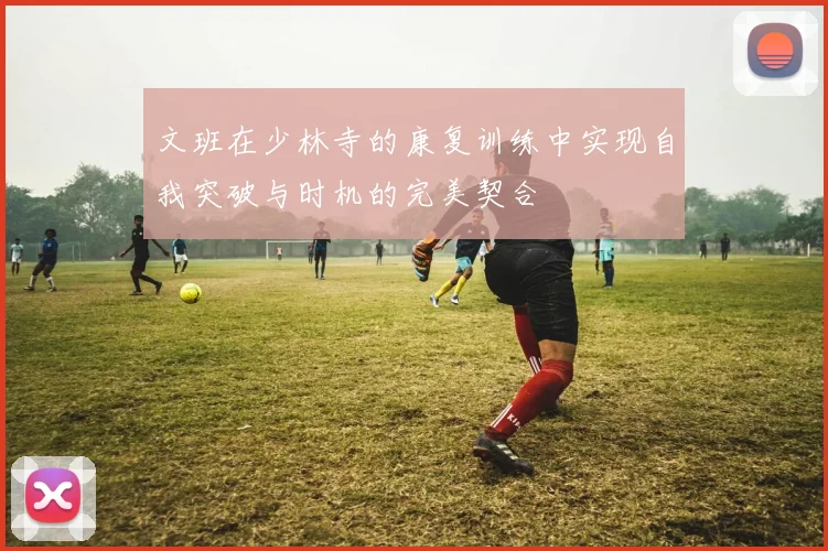 文班在少林寺的康复训练中实现自我突破与时机的完美契合