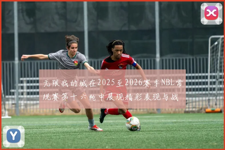无限我的城在2025至2026赛季NBL常规赛第十六轮中展现精彩表现与战术分析