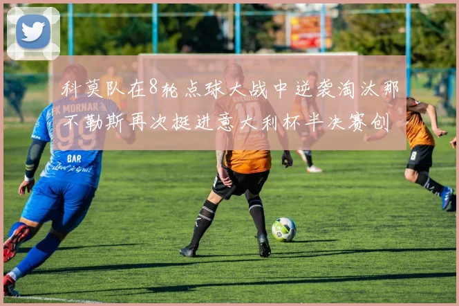 科莫队在8轮点球大战中逆袭淘汰那不勒斯再次挺进意大利杯半决赛创造历史