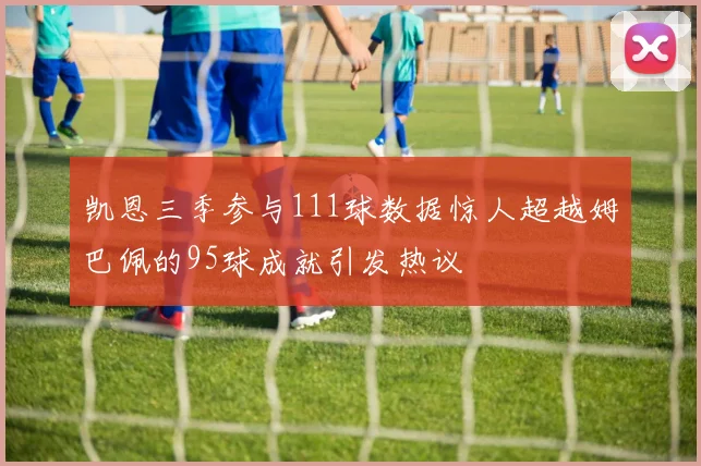 凯恩三季参与111球数据惊人超越姆巴佩的95球成就引发热议