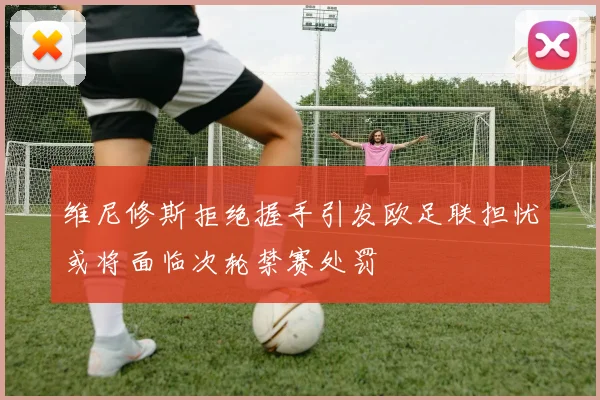 维尼修斯拒绝握手引发欧足联担忧或将面临次轮禁赛处罚