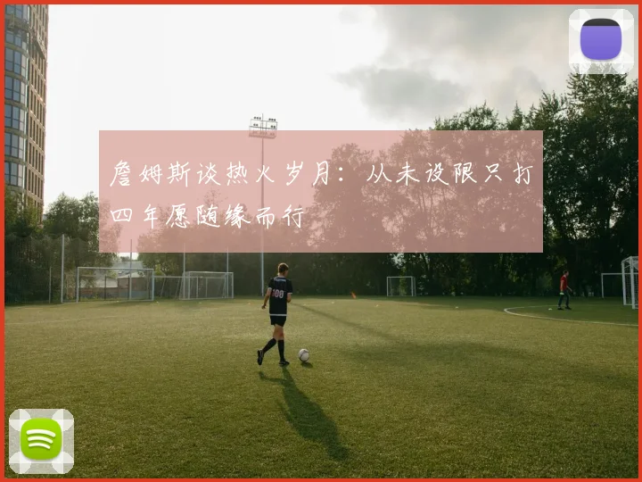 詹姆斯谈热火岁月：从未设限只打四年愿随缘而行