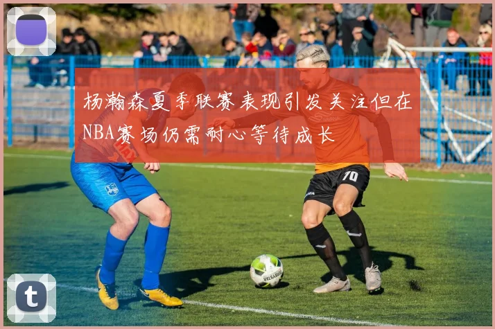 杨瀚森夏季联赛表现引发关注但在NBA赛场仍需耐心等待成长