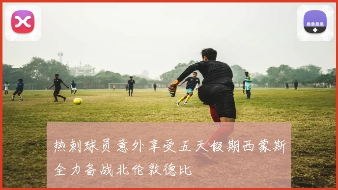 热刺球员意外享受五天假期西蒙斯全力备战北伦敦德比
