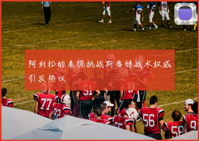 阿利松的表现挑战斯洛特战术权威引发热议