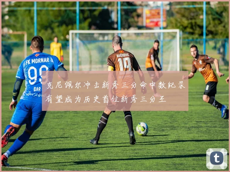 克尼佩尔冲击新秀三分命中数纪录有望成为历史首位新秀三分王