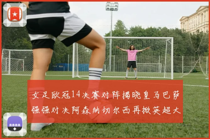 女足欧冠14决赛对阵揭晓皇马巴萨强强对决阿森纳切尔西再掀英超大战